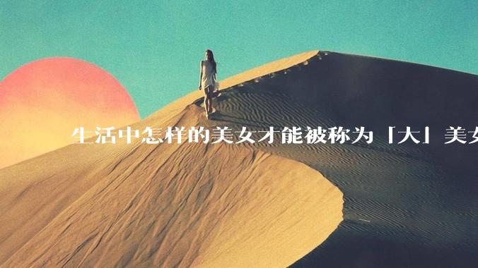 生活中怎样的美女才能被称为「大」美女？